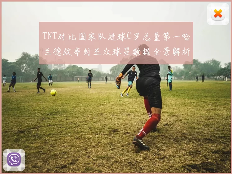 TNT对比国家队进球C罗总量第一哈兰德效率封王众球星数据全景解析